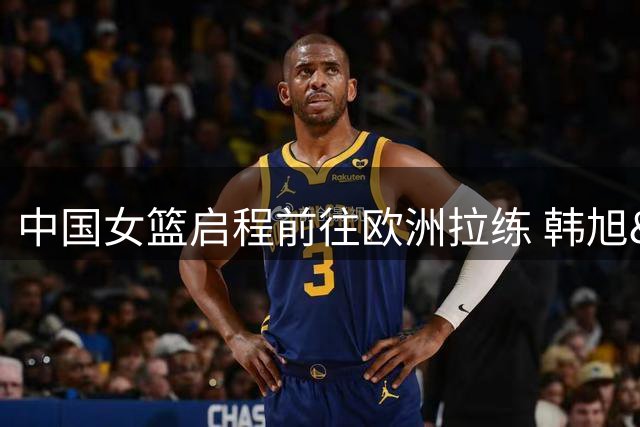 中国女篮启程前往欧洲拉练 韩旭&李月汝预计世界杯前“压哨”报道