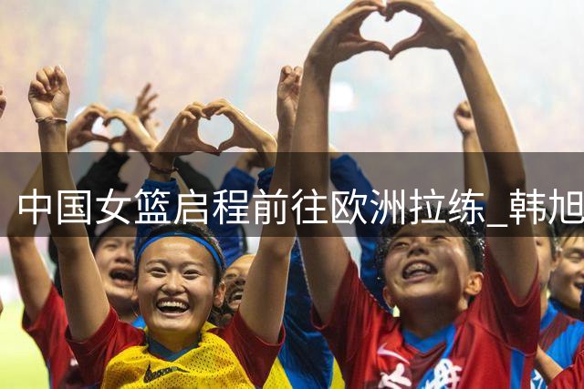 中国女篮启程前往欧洲拉练 韩旭&李月汝预计世界杯前“压哨”报道