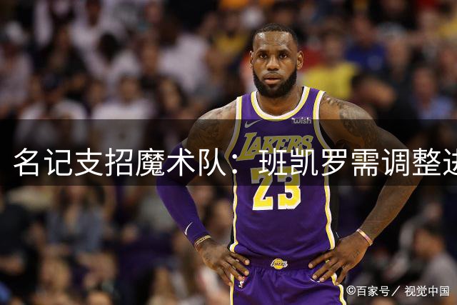名记支招魔术队：班凯罗需调整进攻选择 释放瓦格纳潜力