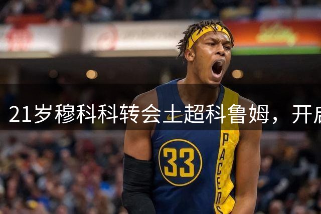 21岁穆科科转会土超科鲁姆，开启职业生涯新篇章